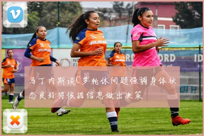 马丁内斯谈C罗轮休问题强调身体状态良好将依据信息做出决策
