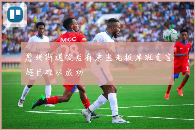 詹姆斯退役后有意当老板库班直言超巨难以成功