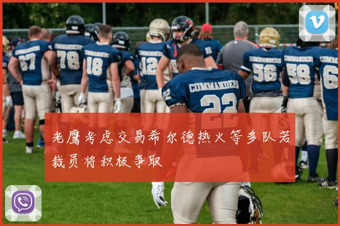 老鹰考虑交易希尔德热火等多队若裁员将积极争取