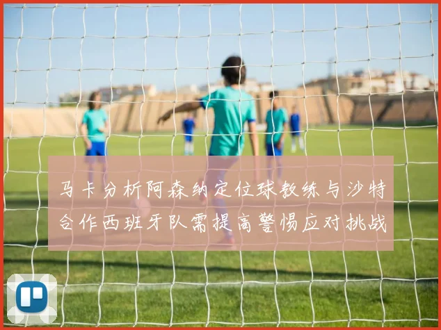 马卡分析阿森纳定位球教练与沙特合作西班牙队需提高警惕应对挑战