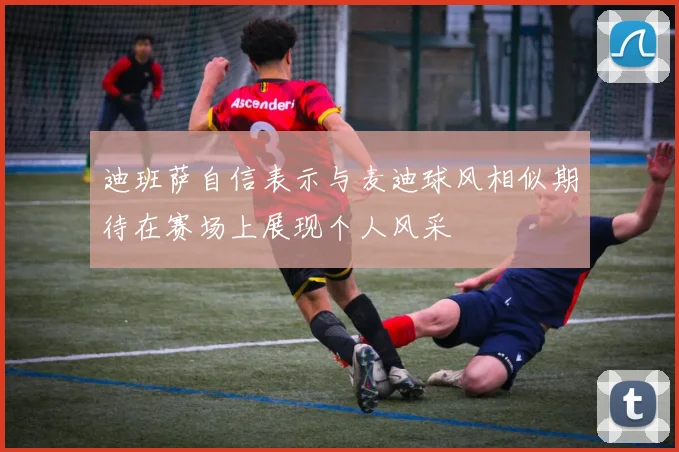 迪班萨自信表示与麦迪球风相似期待在赛场上展现个人风采