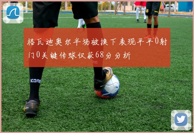 格瓦迪奥尔半场被换下表现平平0射门0关键传球仅获68分分析