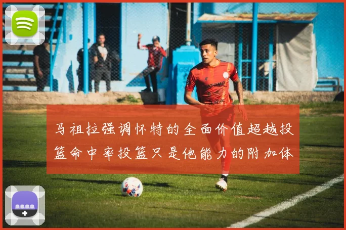 马祖拉强调怀特的全面价值超越投篮命中率投篮只是他能力的附加体现
