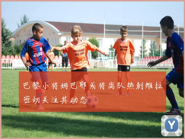 巴黎小将姆巴耶或将离队热刺维拉密切关注其动态