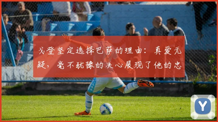 戈登坚定选择巴萨的理由：真爱无疑，毫不犹豫的决心展现了他的忠诚