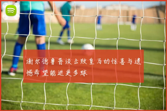 谢尔德鲁普谈击败皇马的惊喜与遗憾希望能进更多球