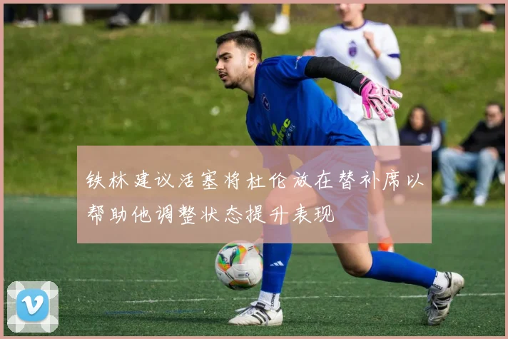 铁林建议活塞将杜伦放在替补席以帮助他调整状态提升表现