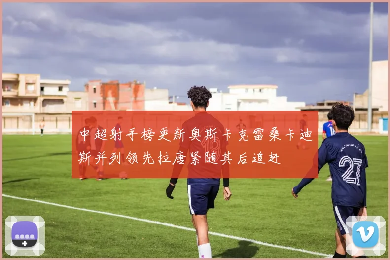 中超射手榜更新奥斯卡克雷桑卡迪斯并列领先拉唐紧随其后追赶