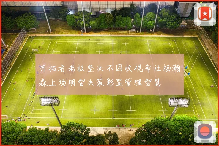 开拓者老板坚决不因收视率让杨瀚森上场明智决策彰显管理智慧