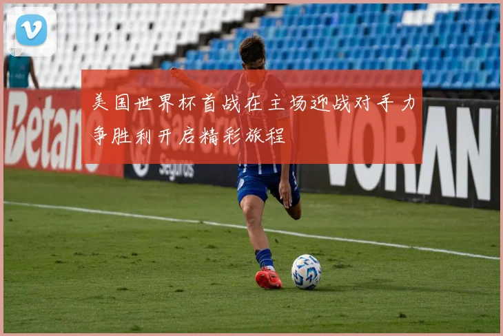 美国世界杯首战在主场迎战对手力争胜利开启精彩旅程
