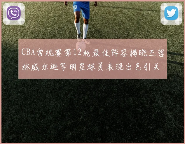 CBA常规赛第12轮最佳阵容揭晓王哲林威尔逊等明星球员表现出色引关注