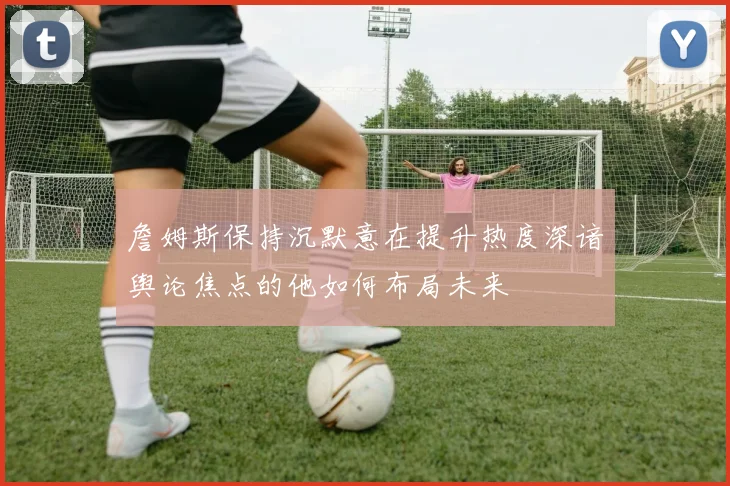 詹姆斯保持沉默意在提升热度深谙舆论焦点的他如何布局未来