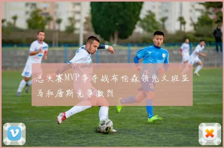 总决赛MVP争夺战布伦森领先文班亚马和唐斯竞争激烈