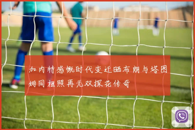 加内特感慨时代变迁晒布朗与塔图姆同框照再无双探花传奇
