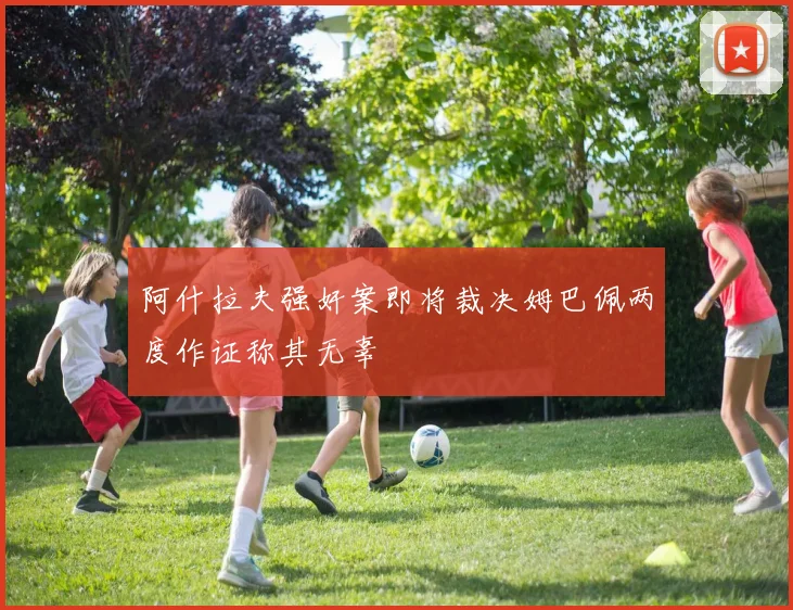 阿什拉夫强奸案即将裁决姆巴佩两度作证称其无辜