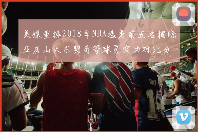 美媒重排2018年NBA选秀前五名揭晓亚历山大东契奇等球员实力对比分析