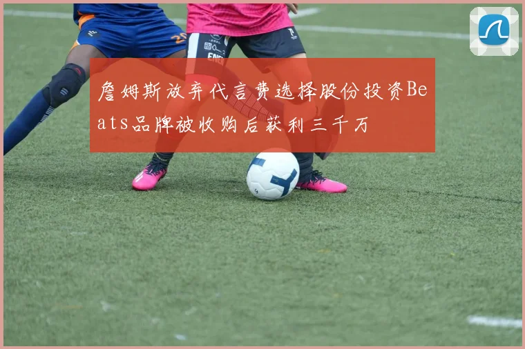 詹姆斯放弃代言费选择股份投资Beats品牌被收购后获利三千万