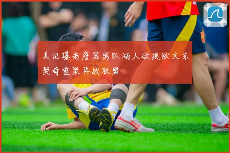 美记曝老詹若离队湖人欲换欧文东契奇重聚再战联盟