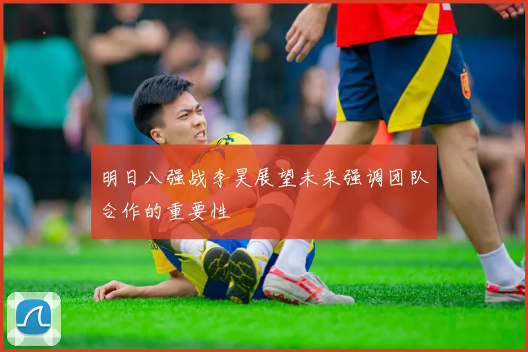 明日八强战李昊展望未来强调团队合作的重要性