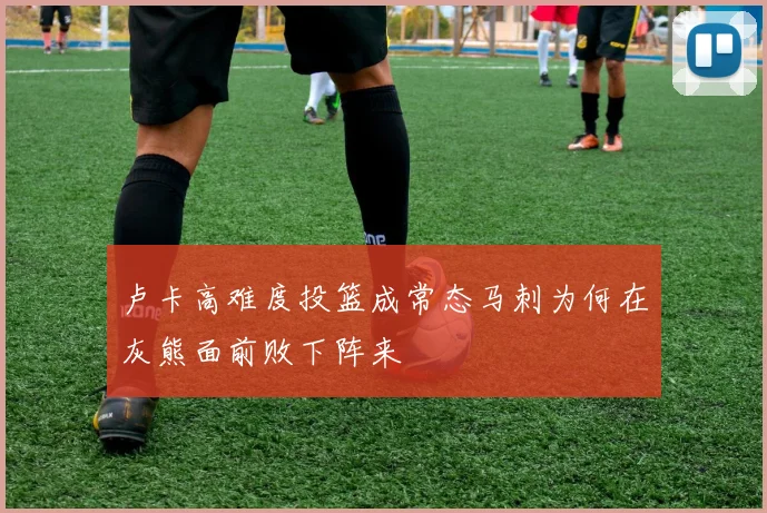 卢卡高难度投篮成常态马刺为何在灰熊面前败下阵来