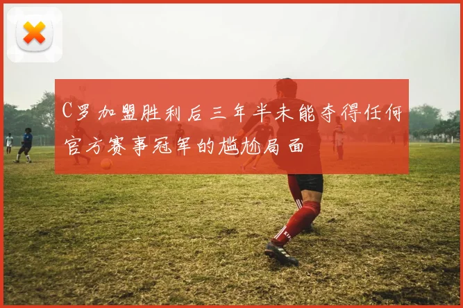 C罗加盟胜利后三年半未能夺得任何官方赛事冠军的尴尬局面