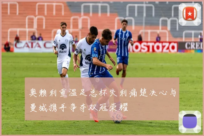 奥赖利重温足总杯失利痛楚决心与曼城携手争夺双冠荣耀