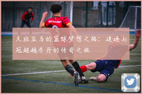 文班亚马的篮球梦想之路：追逐七冠超越乔丹的传奇之旅