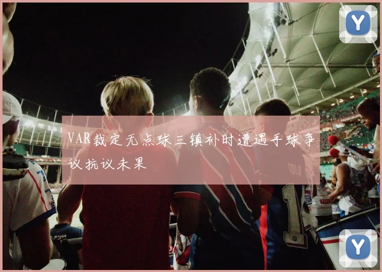 VAR裁定无点球三镇补时遭遇手球争议抗议未果