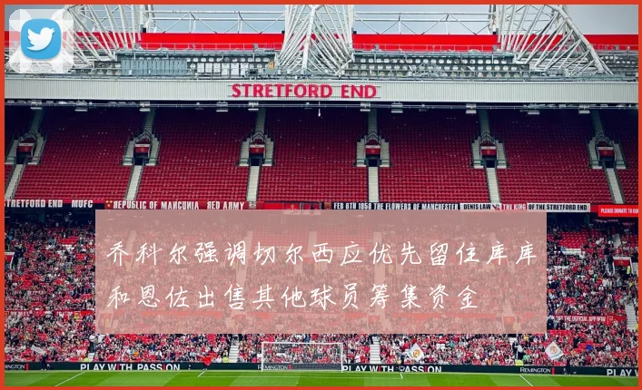 乔科尔强调切尔西应优先留住库库和恩佐出售其他球员筹集资金