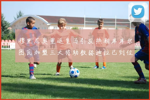 穆里尼奥重返皇马引发热潮库库尔图瓦加盟三大将助教赫迪拉已到位