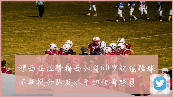 穆西亚拉赞梅西如同60岁仍能踢球不断提升队友水平的传奇球员
