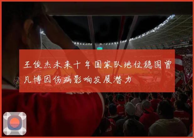 王俊杰未来十年国家队地位稳固曾凡博因伤病影响发展潜力