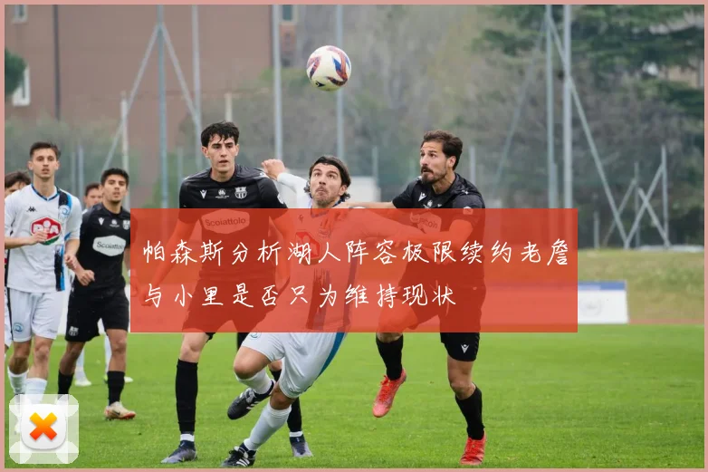 帕森斯分析湖人阵容极限续约老詹与小里是否只为维持现状