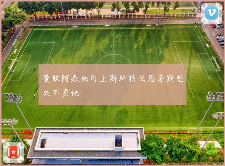 曼联阿森纳盯上斯科特伯恩茅斯坚决不卖他