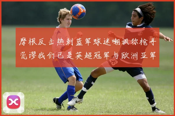 摩根反击热刺蓝军球迷嘲讽称枪手荒谬我们已是英超冠军与欧洲亚军