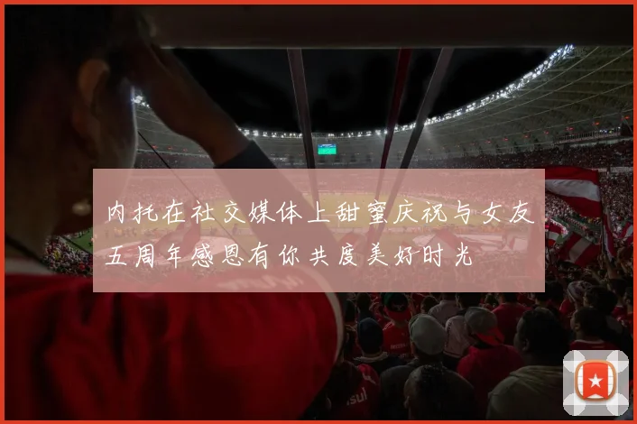 内托在社交媒体上甜蜜庆祝与女友五周年感恩有你共度美好时光