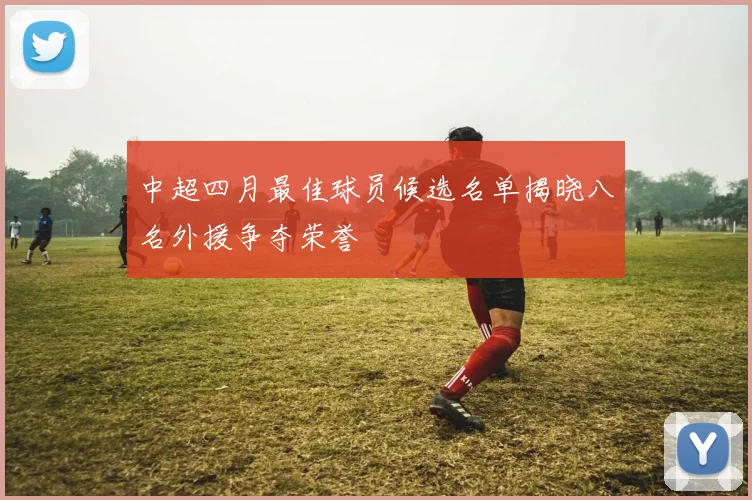 中超四月最佳球员候选名单揭晓八名外援争夺荣誉