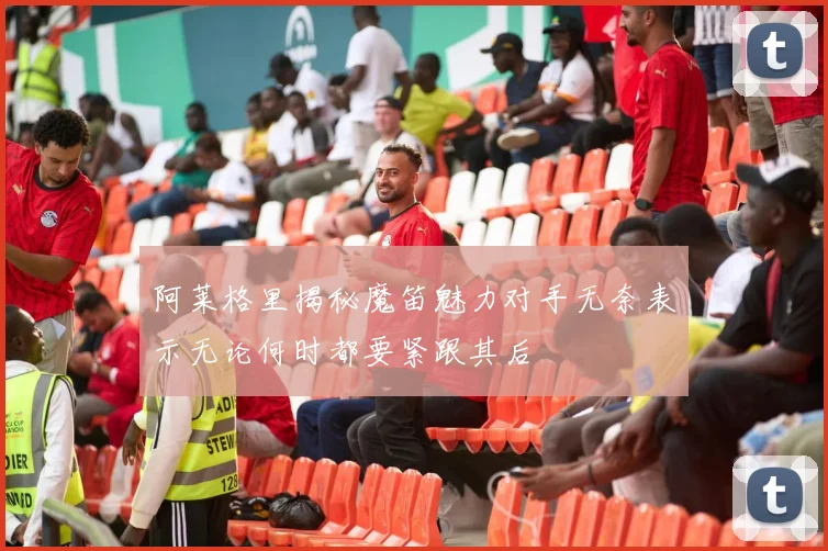 阿莱格里揭秘魔笛魅力对手无奈表示无论何时都要紧跟其后