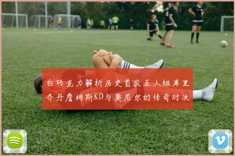 白巧克力解析历史首发五人组库里乔丹詹姆斯KD与奥尼尔的传奇对决与影响
